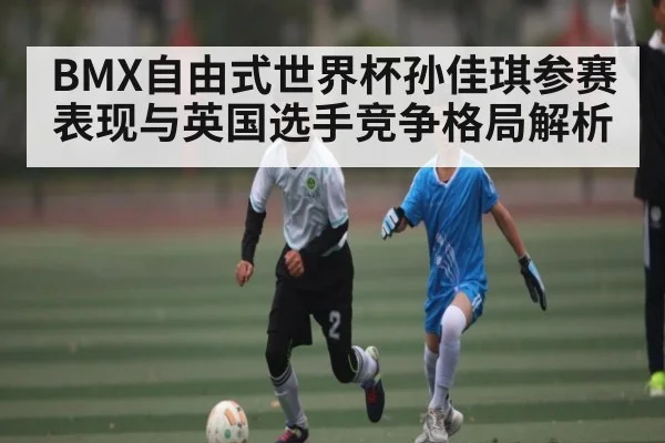 BMX自由式世界杯孙佳琪参赛表现与英国选手竞争格局解析
