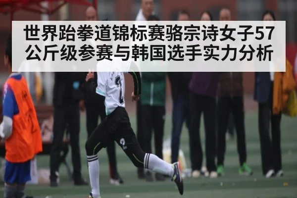 世界跆拳道锦标赛骆宗诗女子57公斤级参赛与韩国选手实力分析