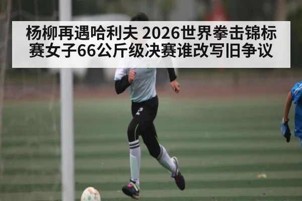 杨柳再遇哈利夫 2026世界拳击锦标赛女子66公斤级决赛谁改写旧争议